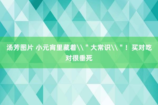 汤芳图片 小元宵里藏着\＂大常识\＂！买对吃对很垂死