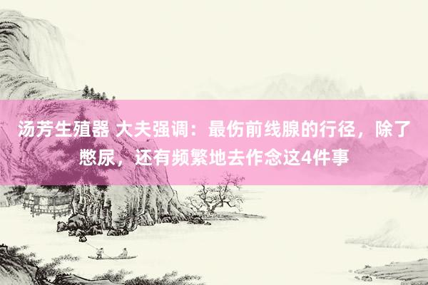 汤芳生殖器 大夫强调：最伤前线腺的行径，除了憋尿，还有频繁地去作念这4件事