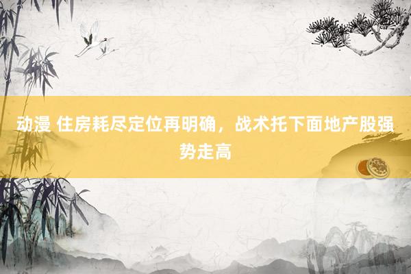 动漫 住房耗尽定位再明确，战术托下面地产股强势走高