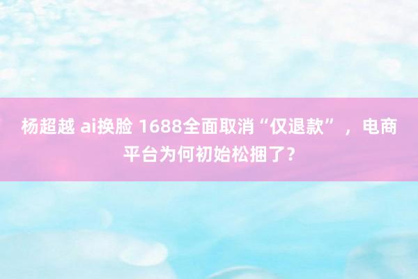 杨超越 ai换脸 1688全面取消“仅退款” ，电商平台为何初始松捆了？
