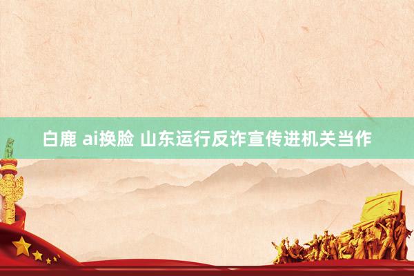 白鹿 ai换脸 山东运行反诈宣传进机关当作