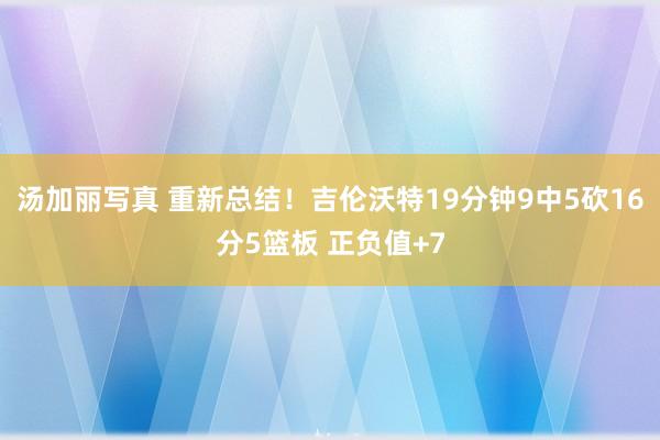 汤加丽写真 重新总结！吉伦沃特19分钟9中5砍16分5篮板 正负值+7
