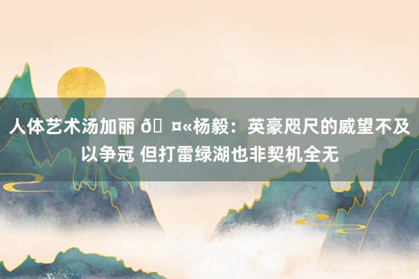 人体艺术汤加丽 🤫杨毅：英豪咫尺的威望不及以争冠 但打雷绿湖也非契机全无