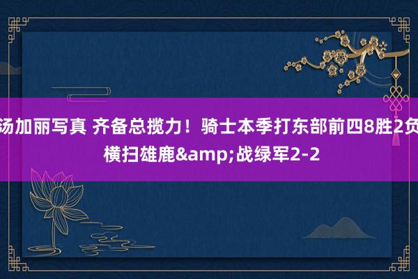 汤加丽写真 齐备总揽力！骑士本季打东部前四8胜2负 横扫雄鹿&战绿军2-2