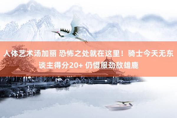 人体艺术汤加丽 恐怖之处就在这里！骑士今天无东谈主得分20+ 仍慑服劲敌雄鹿