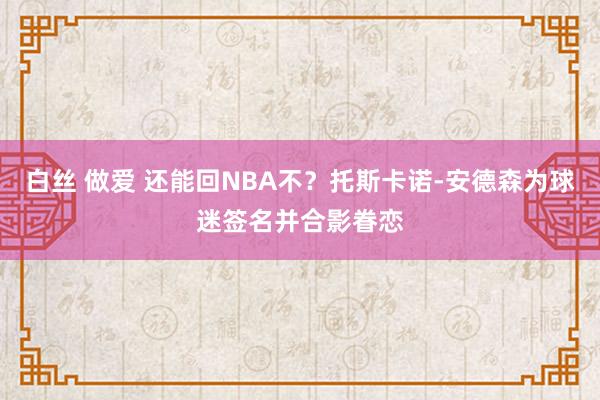 白丝 做爱 还能回NBA不？托斯卡诺-安德森为球迷签名并合影眷恋