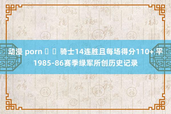 动漫 porn ⚔️骑士14连胜且每场得分110+ 平1985-86赛季绿军所创历史记录