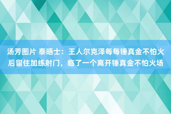 汤芳图片 泰晤士：王人尔克泽每每锤真金不怕火后留住加练射门，临了一个离开锤真金不怕火场