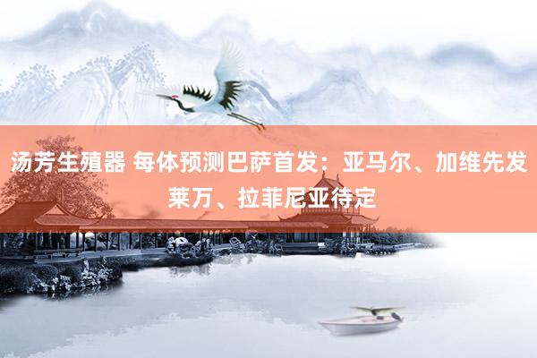 汤芳生殖器 每体预测巴萨首发：亚马尔、加维先发 莱万、拉菲尼亚待定