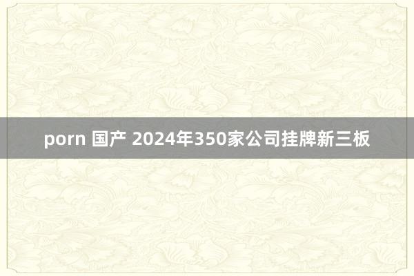 porn 国产 2024年350家公司挂牌新三板