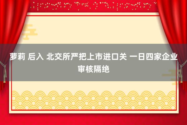 萝莉 后入 北交所严把上市进口关 一日四家企业审核隔绝