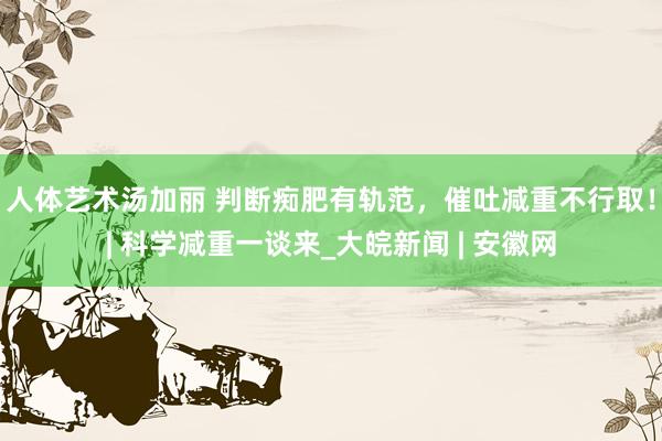 人体艺术汤加丽 判断痴肥有轨范，催吐减重不行取！| 科学减重一谈来_大皖新闻 | 安徽网