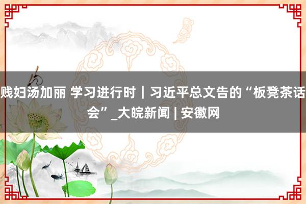 贱妇汤加丽 学习进行时｜习近平总文告的“板凳茶话会”_大皖新闻 | 安徽网