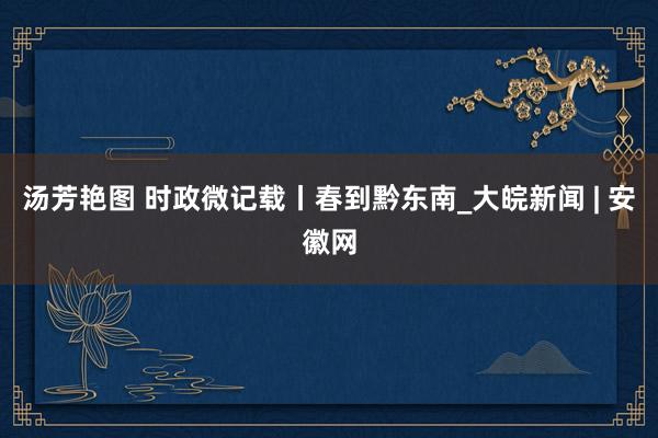 汤芳艳图 时政微记载丨春到黔东南_大皖新闻 | 安徽网