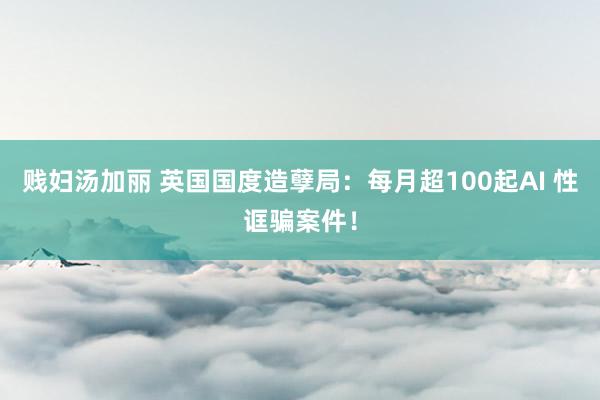 贱妇汤加丽 英国国度造孽局：每月超100起AI 性诓骗案件！