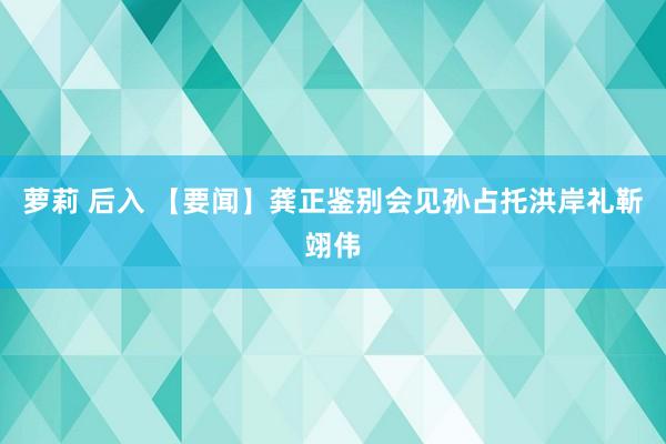 萝莉 后入 【要闻】龚正鉴别会见孙占托洪岸礼靳翊伟