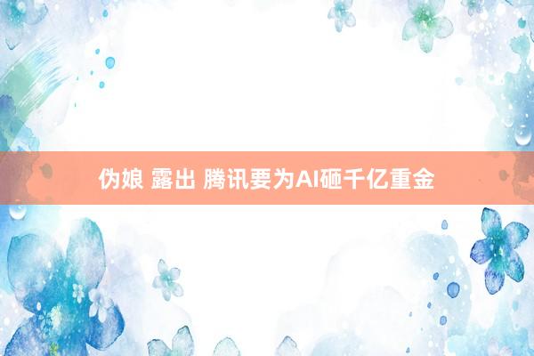 伪娘 露出 腾讯要为AI砸千亿重金
