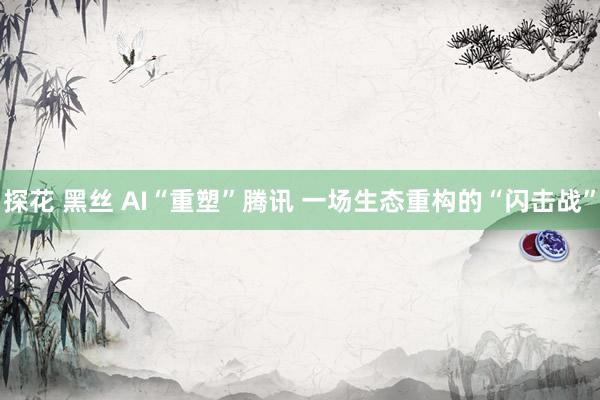 探花 黑丝 AI“重塑”腾讯 一场生态重构的“闪击战”