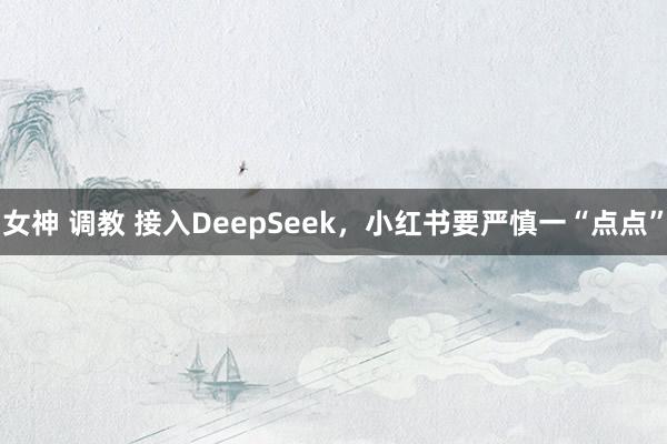 女神 调教 接入DeepSeek，小红书要严慎一“点点”