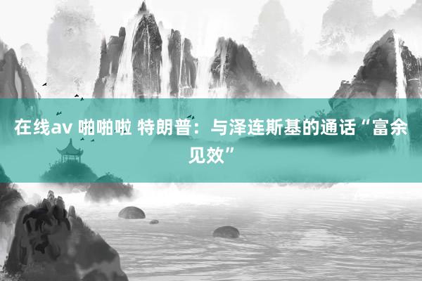在线av 啪啪啦 特朗普：与泽连斯基的通话“富余见效”