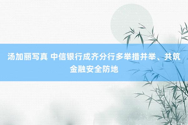 汤加丽写真 中信银行成齐分行多举措并举、共筑金融安全防地