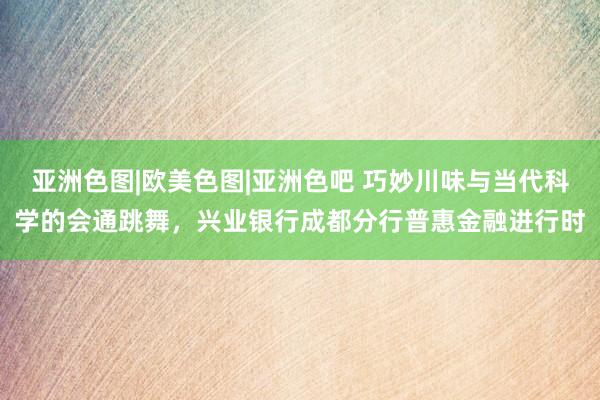 亚洲色图|欧美色图|亚洲色吧 巧妙川味与当代科学的会通跳舞，兴业银行成都分行普惠金融进行时