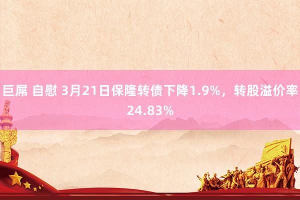 巨屌 自慰 3月21日保隆转债下降1.9%，转股溢价率24.83%