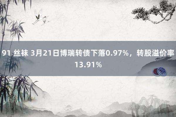 91 丝袜 3月21日博瑞转债下落0.97%，转股溢价率13.91%