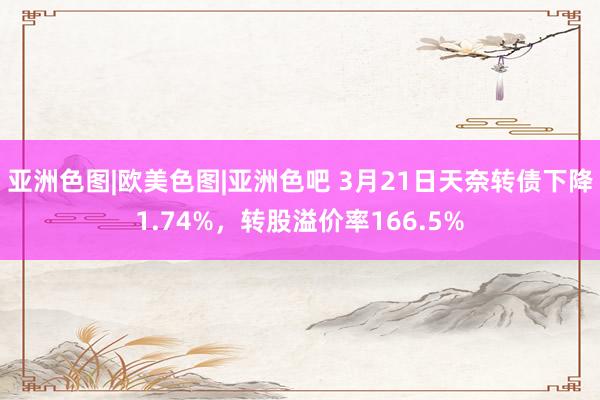 亚洲色图|欧美色图|亚洲色吧 3月21日天奈转债下降1.74%，转股溢价率166.5%