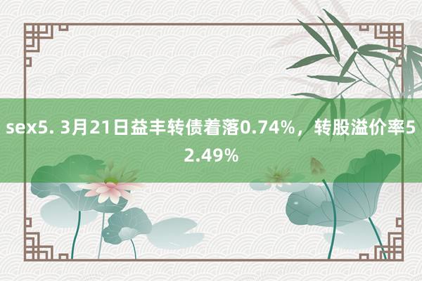 sex5. 3月21日益丰转债着落0.74%，转股溢价率52.49%