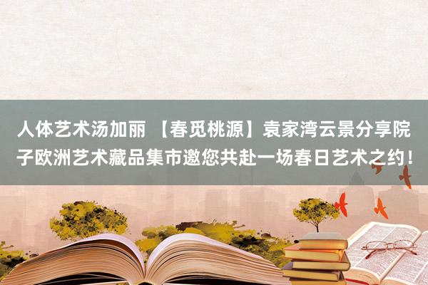 人体艺术汤加丽 【春觅桃源】袁家湾云景分享院子欧洲艺术藏品集市邀您共赴一场春日艺术之约！