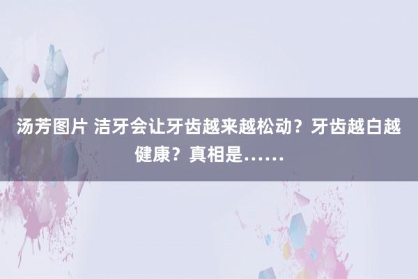 汤芳图片 洁牙会让牙齿越来越松动？牙齿越白越健康？真相是……