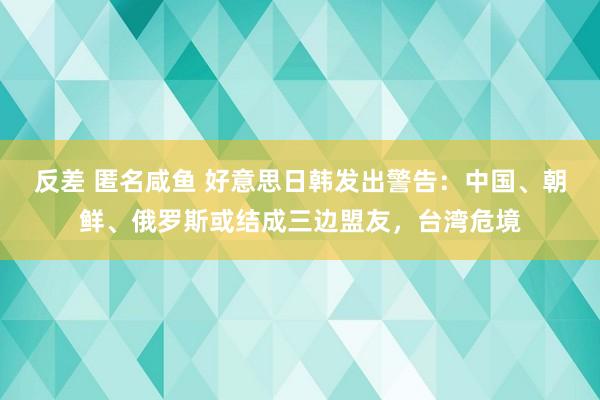 反差 匿名咸鱼 好意思日韩发出警告：中国、朝鲜、俄罗斯或结成三边盟友，台湾危境
