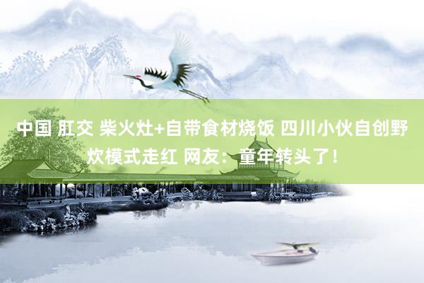 中国 肛交 柴火灶+自带食材烧饭 四川小伙自创野炊模式走红 网友：童年转头了！