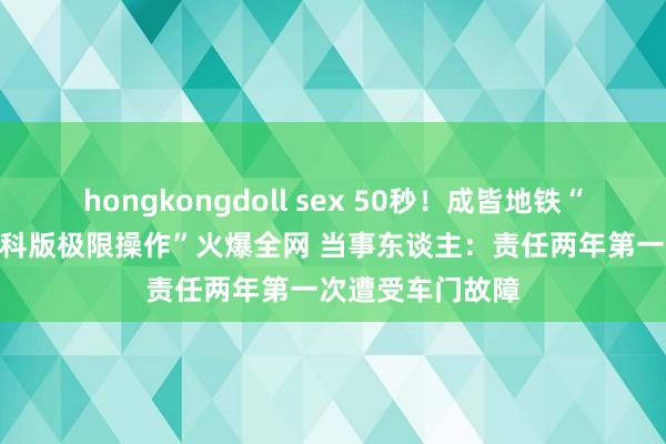 hongkongdoll sex 50秒！成皆地铁“00后”司机“专科版极限操作”火爆全网 当事东谈主：责任两年第一次遭受车门故障