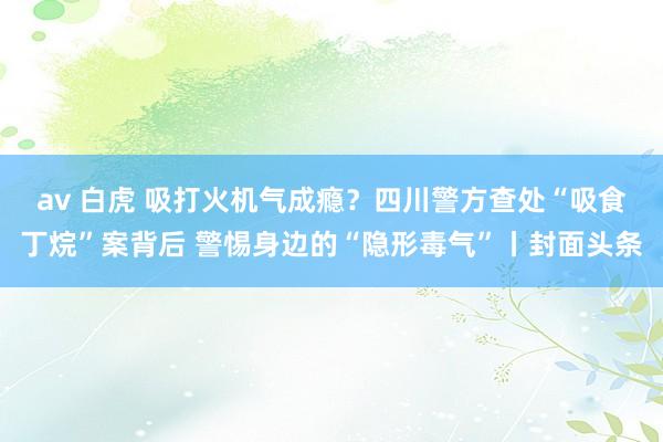 av 白虎 吸打火机气成瘾？四川警方查处“吸食丁烷”案背后 警惕身边的“隐形毒气”丨封面头条
