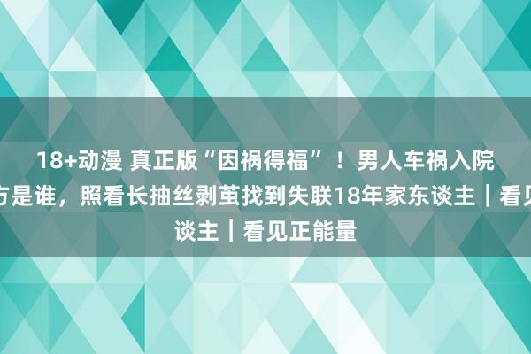18+动漫 真正版“因祸得福” ！男人车祸入院不知我方是谁，照看长抽丝剥茧找到失联18年家东谈主｜看见正能量
