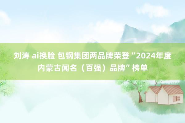 刘涛 ai换脸 包钢集团两品牌荣登“2024年度内蒙古闻名（百强）品牌”榜单