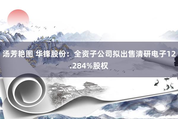汤芳艳图 华锋股份：全资子公司拟出售清研电子12.284%股权