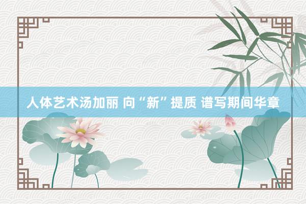 人体艺术汤加丽 向“新”提质 谱写期间华章
