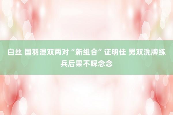 白丝 国羽混双两对“新组合”证明佳 男双洗牌练兵后果不睬念念