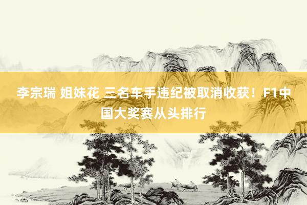 李宗瑞 姐妹花 三名车手违纪被取消收获！F1中国大奖赛从头排行