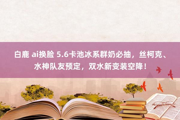 白鹿 ai换脸 5.6卡池冰系群奶必抽，丝柯克、水神队友预定，双水新变装空降！