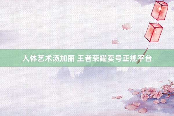 人体艺术汤加丽 王者荣耀卖号正规平台