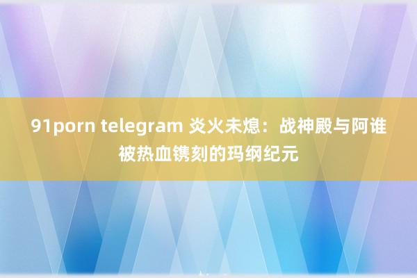 91porn telegram 炎火未熄：战神殿与阿谁被热血镌刻的玛纲纪元