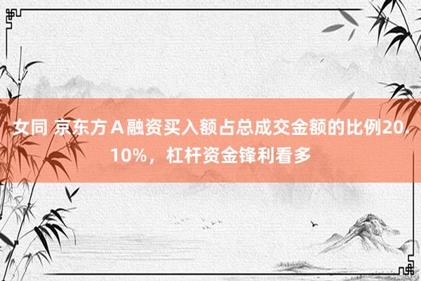 女同 京东方Ａ融资买入额占总成交金额的比例20.10%，杠杆资金锋利看多