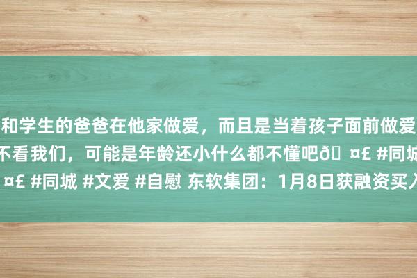 和学生的爸爸在他家做爱，而且是当着孩子面前做爱，太刺激了，孩子完全不看我们，可能是年龄还小什么都不懂吧🤣 #同城 #文爱 #自慰 东软集团：1月8日获融资买入2184.38万元