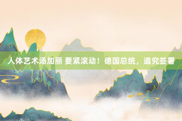 人体艺术汤加丽 要紧滚动！德国总统，追究签署