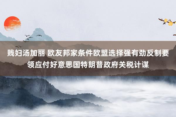 贱妇汤加丽 欧友邦家条件欧盟选择强有劲反制要领应付好意思国特朗普政府关税计谋