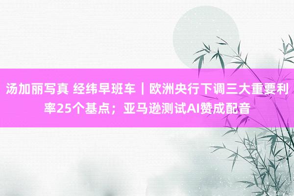 汤加丽写真 经纬早班车｜欧洲央行下调三大重要利率25个基点；亚马逊测试AI赞成配音